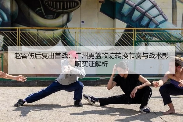 赵睿伤后复出首战：广州男篮攻防转换节奏与战术影响实证解析