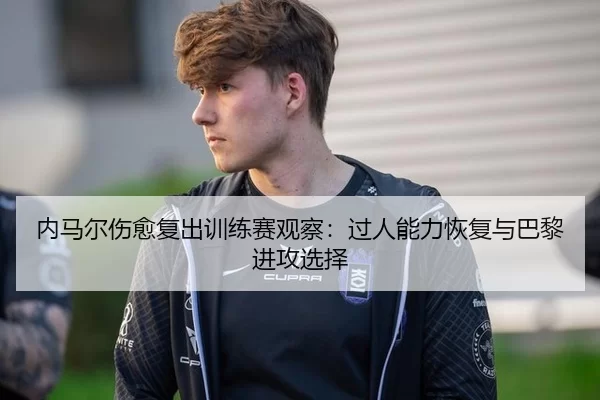 内马尔伤愈复出训练赛观察：过人能力恢复与巴黎进攻选择
